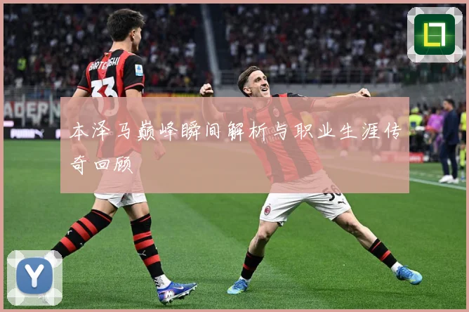 本泽马巅峰瞬间解析与职业生涯传奇回顾