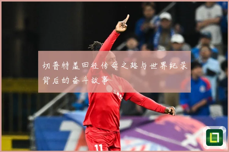 切普特盖田径传奇之路与世界纪录背后的奋斗故事