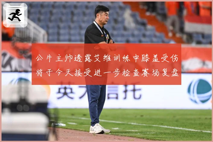 公牛主帅透露艾维训练中膝盖受伤将于今天接受进一步检查赛场复盘