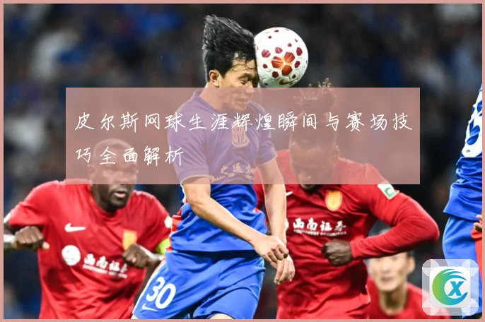 皮尔斯网球生涯辉煌瞬间与赛场技巧全面解析