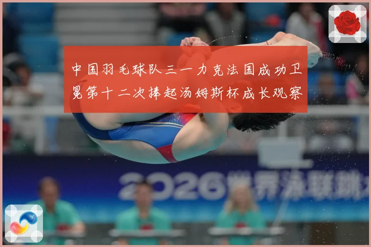 中国羽毛球队三一力克法国成功卫冕第十二次捧起汤姆斯杯成长观察