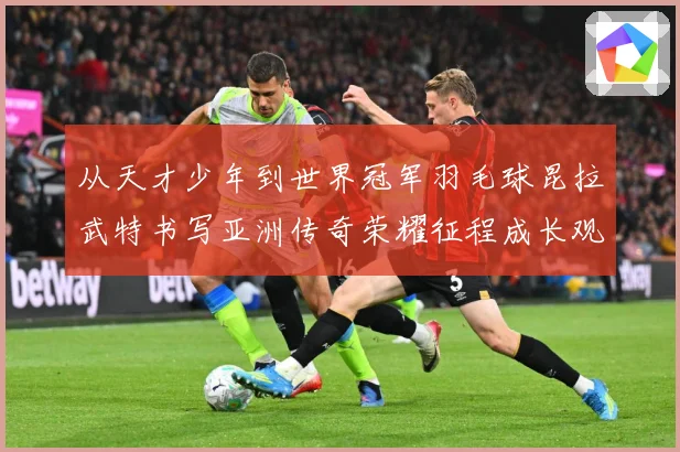 从天才少年到世界冠军羽毛球昆拉武特书写亚洲传奇荣耀征程成长观察