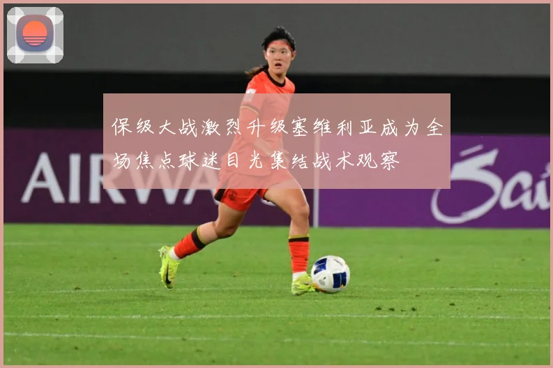 保级大战激烈升级塞维利亚成为全场焦点球迷目光集结战术观察