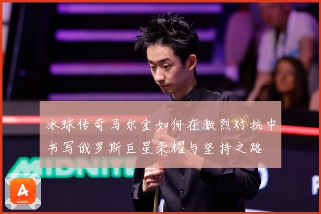 冰球传奇马尔金如何在激烈对抗中书写俄罗斯巨星荣耀与坚持之路