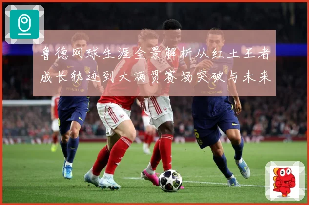 鲁德网球生涯全景解析从红土王者成长轨迹到大满贯赛场突破与未来展望