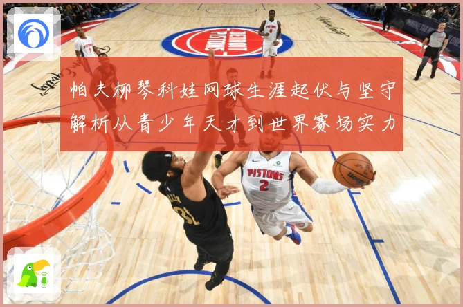 帕夫柳琴科娃网球生涯起伏与坚守解析从青少年天才到世界赛场实力名将之路