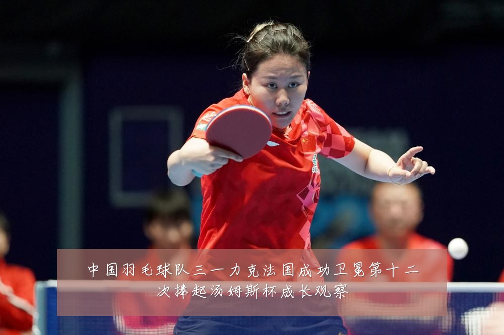 中国羽毛球队三一力克法国成功卫冕第十二次捧起汤姆斯杯成长观察
